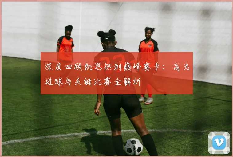 深度回顾凯恩热刺巅峰赛季：高光进球与关键比赛全解析