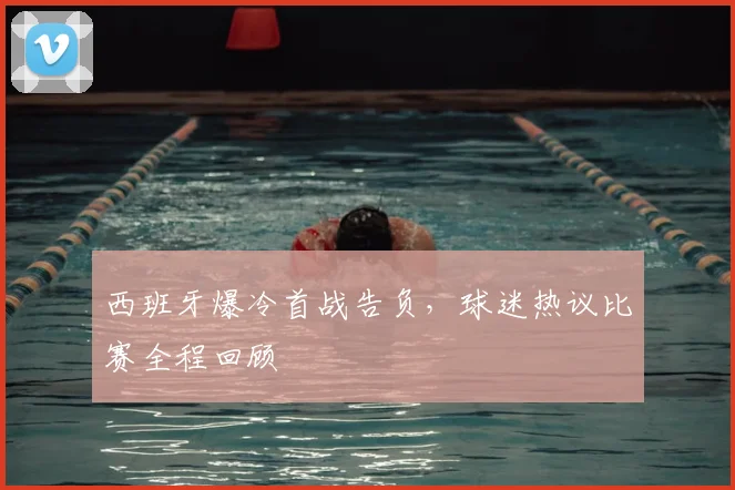 西班牙爆冷首战告负，球迷热议比赛全程回顾