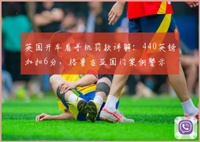 英国开车看手机罚款详解：440英镑加扣6分，格鲁吉亚国门案例警示